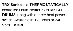 TRX Series is a THERMOSTATICALLY controlled Drum Heater FOR METAL
DRUMS along with a three heat power switch. Available in 120 Volts or 240 Volts.  MORE