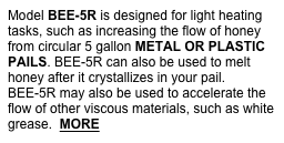 Model BEE-5R is designed for light heating tasks, such as increasing the flow of honey from circular 5 gallon METAL OR PLASTIC PAILS. BEE-5R can also be used to melt honey after it crystallizes in your pail. BEE-5R may also be used to accelerate the flow of other viscous materials, such as white grease.  MORE