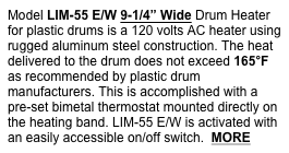 Model LIM-55 E/W 9-1/4” Wide Drum Heater for plastic drums is a 120 volts AC heater using rugged aluminum steel construction. The heat delivered to the drum does not exceed 165°F as recommended by plastic drum manufacturers. This is accomplished with a pre-set bimetal thermostat mounted directly on the heating band. LIM-55 E/W is activated with an easily accessible on/off switch.  MORE