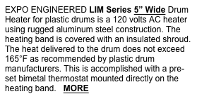 EXPO ENGINEERED LIM Series 5” Wide Drum Heater for plastic drums is a 120 volts AC heater using rugged aluminum steel construction. The heating band is covered with an insulated shroud. The heat delivered to the drum does not exceed 165°F as recommended by plastic drum manufacturers. This is accomplished with a pre-set bimetal thermostat mounted directly on the heating band.   MORE