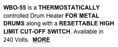 WBO-55 is a THERMOSTATICALLY controlled Drum Heater FOR METAL DRUMS along with a RESETTABLE HIGH LIMIT CUT-OFF SWITCH. Available in 240 Volts.  MORE